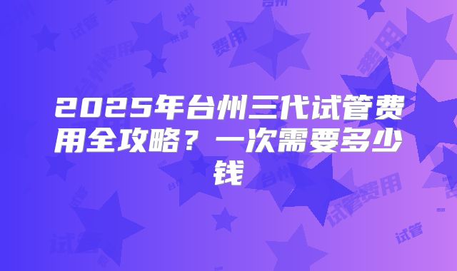 2025年台州三代试管费用全攻略?一次需要多少钱