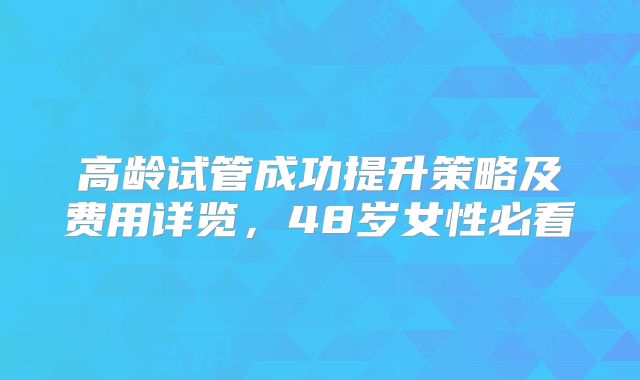 高龄试管成功提升策略及费用详览，48岁女性必看