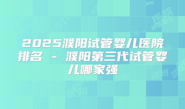 2025濮阳试管婴儿医院排名 - 濮阳第三代试管婴儿哪家强