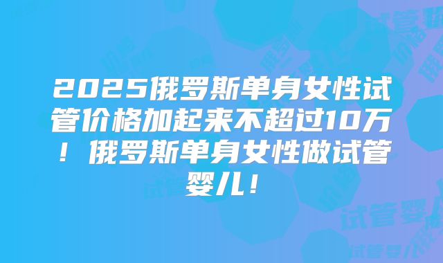 2025俄罗斯单身女性试管价格加起来不超过10万!俄罗斯单身女性做试管婴儿!