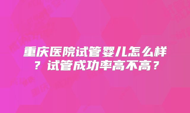 重庆医院试管婴儿怎么样？试管成功率高不高？