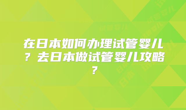 在日本如何办理试管婴儿?去日本做试管婴儿攻略?