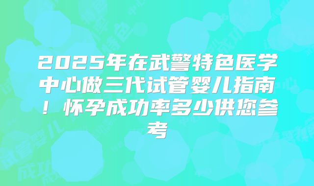 2025年在武警特色医学中心做三代试管婴儿指南！怀孕成功率多少供您参考