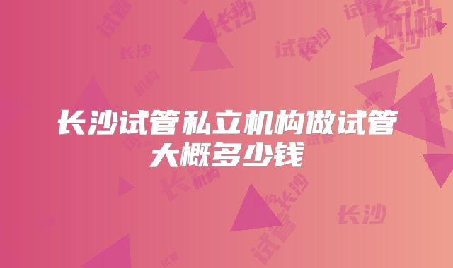 长沙试管私立机构做试管大概多少钱
