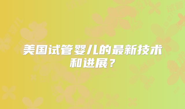 美国试管婴儿的最新技术和进展？