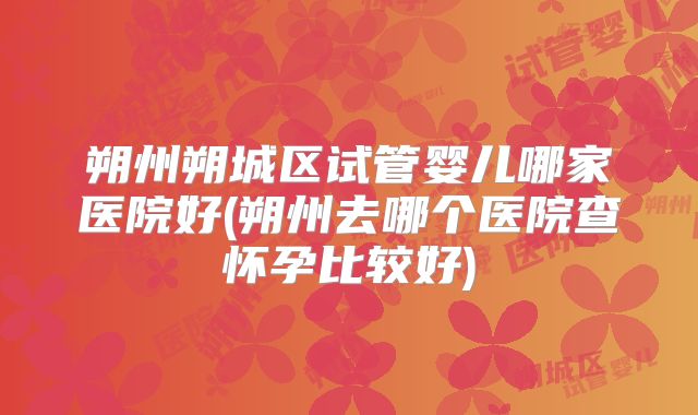 朔州朔城区试管婴儿哪家医院好(朔州去哪个医院查怀孕比较好)