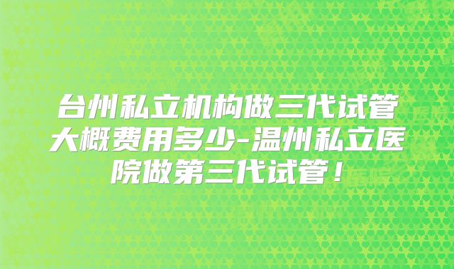 台州私立机构做三代试管大概费用多少-温州私立医院做第三代试管！
