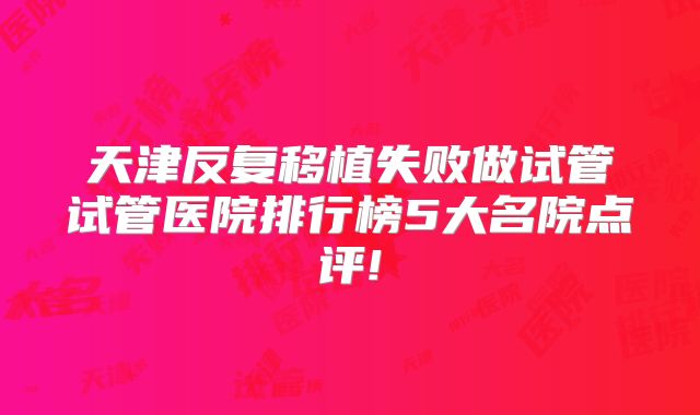 天津反复移植失败做试管试管医院排行榜5大名院点评!