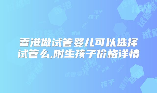 香港做试管婴儿可以选择试管么,附生孩子价格详情