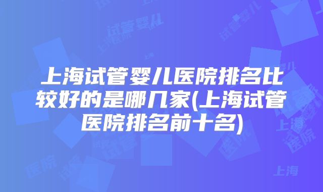 上海试管婴儿医院排名比较好的是哪几家(上海试管医院排名前十名)