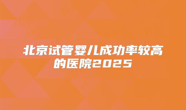 北京试管婴儿成功率较高的医院2025