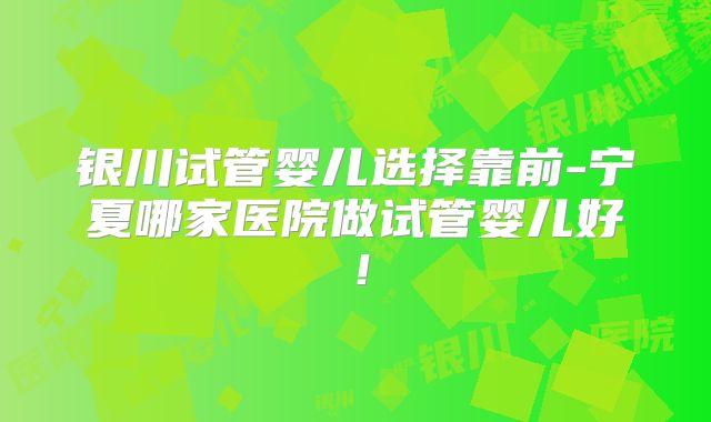 银川试管婴儿选择靠前-宁夏哪家医院做试管婴儿好!