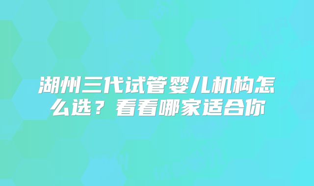湖州三代试管婴儿机构怎么选？看看哪家适合你
