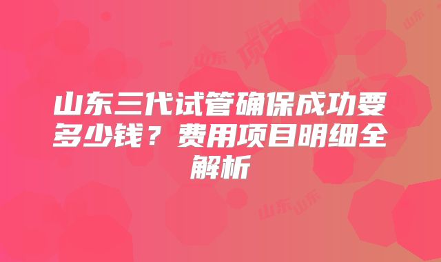 山东三代试管确保成功要多少钱？费用项目明细全解析