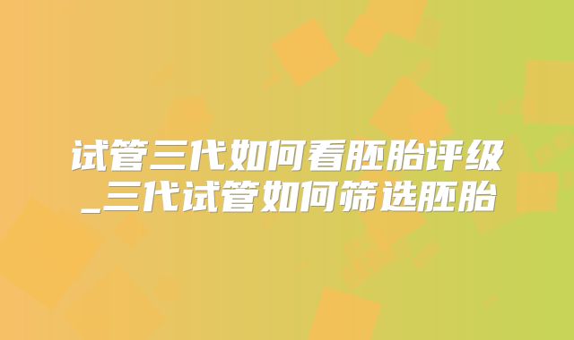 试管三代如何看胚胎评级_三代试管如何筛选胚胎
