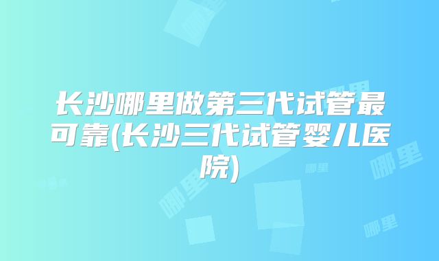 长沙哪里做第三代试管最可靠(长沙三代试管婴儿医院)