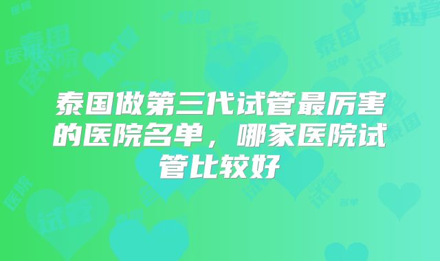 泰国做第三代试管最厉害的医院名单，哪家医院试管比较好