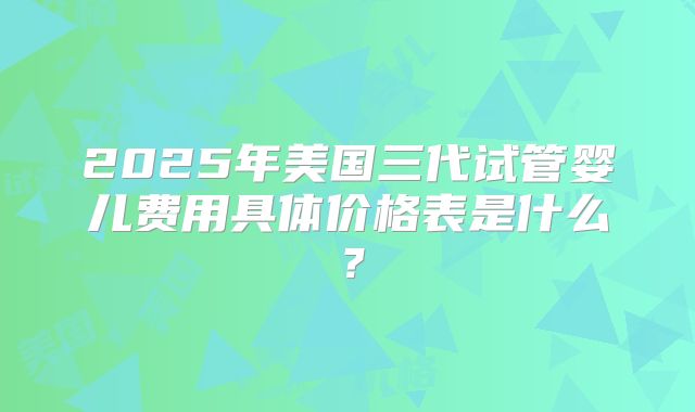 2025年美国三代试管婴儿费用具体价格表是什么？