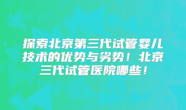 探索北京第三代试管婴儿技术的优势与劣势！北京三代试管医院哪些！