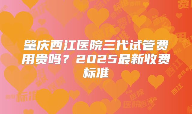 肇庆西江医院三代试管费用贵吗？2025最新收费标准