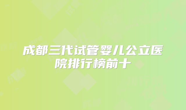 成都三代试管婴儿公立医院排行榜前十