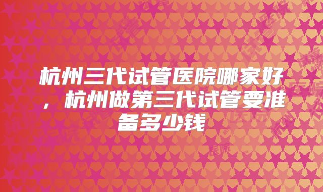 杭州三代试管医院哪家好，杭州做第三代试管要准备多少钱