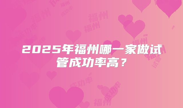 2025年福州哪一家做试管成功率高？
