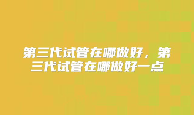 第三代试管在哪做好，第三代试管在哪做好一点