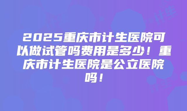 2025重庆市计生医院可以做试管吗费用是多少！重庆市计生医院是公立医院吗！