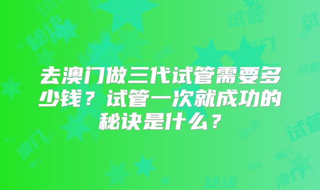 去澳门做三代试管需要多少钱?试管一次就成功的秘诀是什么?