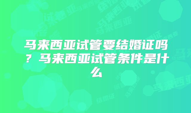 马来西亚试管要结婚证吗？马来西亚试管条件是什么