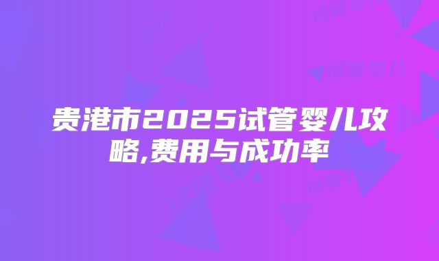 贵港市2025试管婴儿攻略,费用与成功率