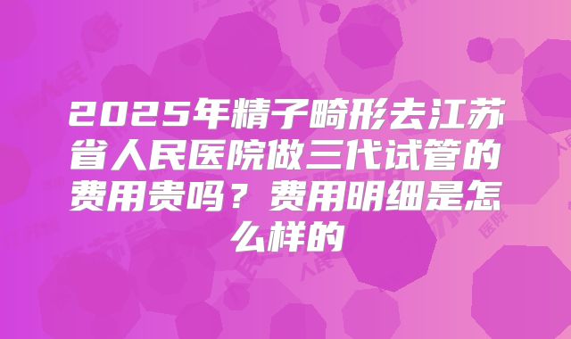 2025年精子畸形去江苏省人民医院做三代试管的费用贵吗?费用明细是怎么样的