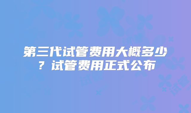 第三代试管费用大概多少？试管费用正式公布