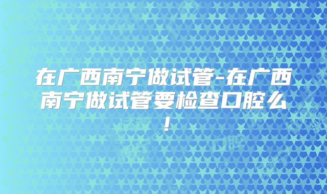在广西南宁做试管-在广西南宁做试管要检查口腔么！