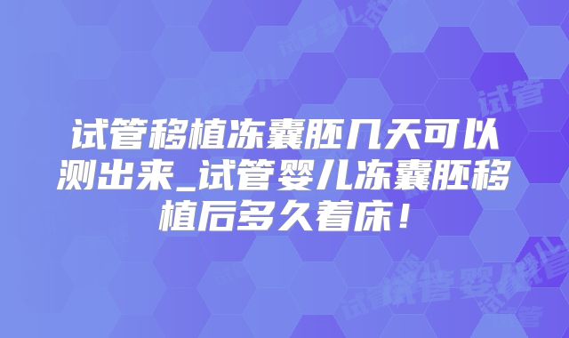 试管移植冻囊胚几天可以测出来_试管婴儿冻囊胚移植后多久着床！