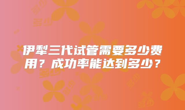 伊犁三代试管需要多少费用？成功率能达到多少？