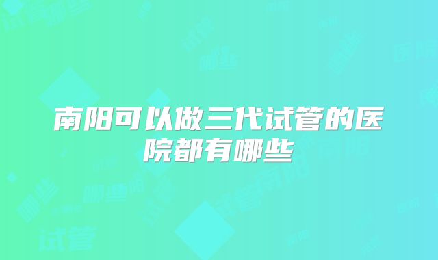 南阳可以做三代试管的医院都有哪些