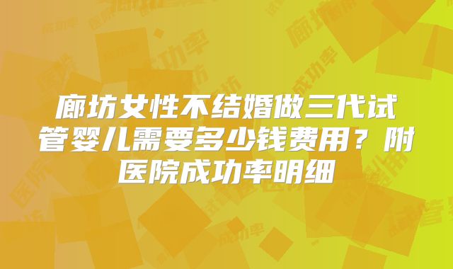 廊坊女性不结婚做三代试管婴儿需要多少钱费用？附医院成功率明细