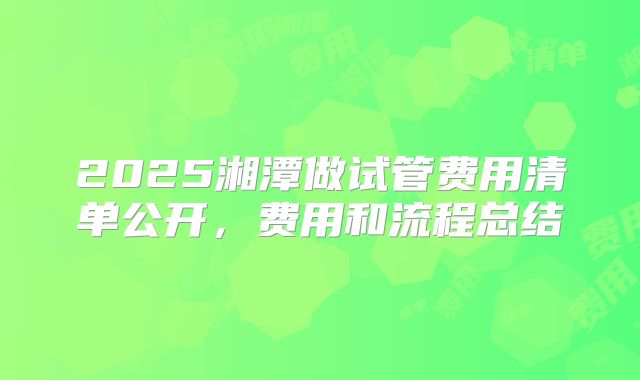 2025湘潭做试管费用清单公开,费用和流程总结