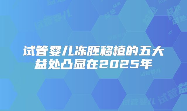 试管婴儿冻胚移植的五大益处凸显在2025年