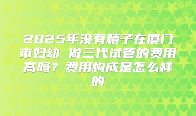 2025年没有精子在厦门市妇幼 做三代试管的费用高吗？费用构成是怎么样的