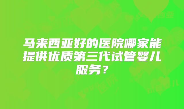 马来西亚好的医院哪家能提供优质第三代试管婴儿服务？