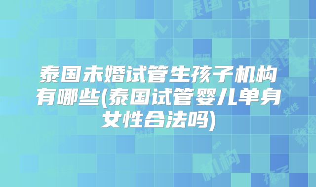 泰国未婚试管生孩子机构有哪些(泰国试管婴儿单身女性合法吗)
