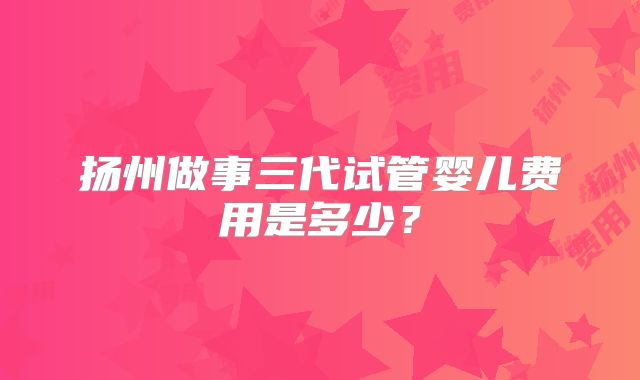 扬州做事三代试管婴儿费用是多少？