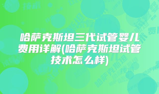 哈萨克斯坦三代试管婴儿费用详解(哈萨克斯坦试管技术怎么样)