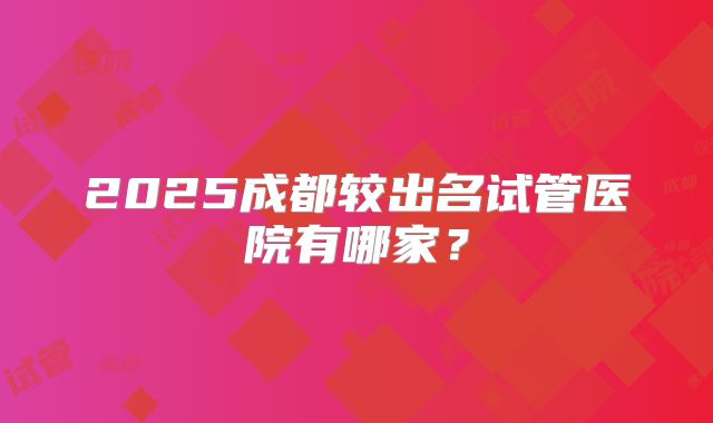 2025成都较出名试管医院有哪家？