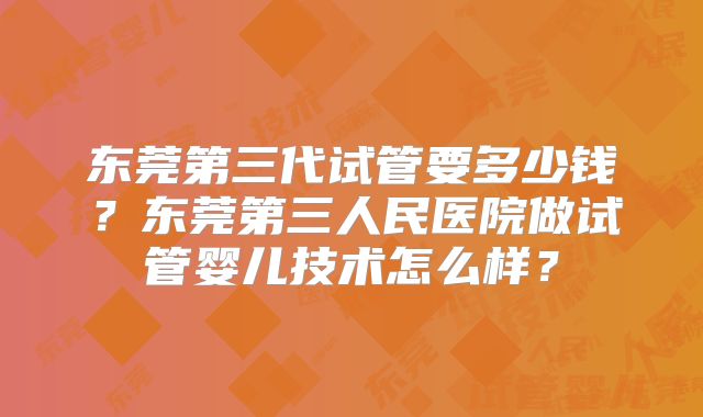 东莞第三代试管要多少钱?东莞第三人民医院做试管婴儿技术怎么样?