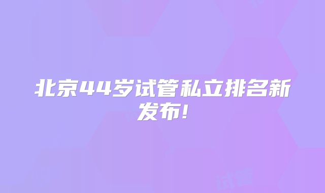 北京44岁试管私立排名新发布!