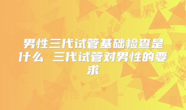 男性三代试管基础检查是什么 三代试管对男性的要求